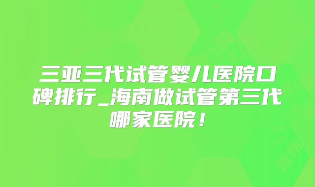 三亚三代试管婴儿医院口碑排行_海南做试管第三代哪家医院！
