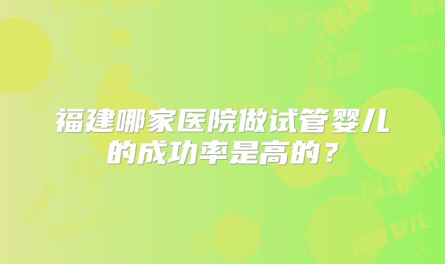 福建哪家医院做试管婴儿的成功率是高的?