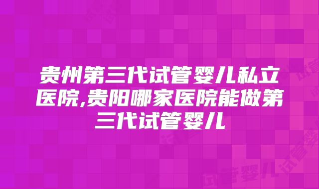 贵州第三代试管婴儿私立医院,贵阳哪家医院能做第三代试管婴儿