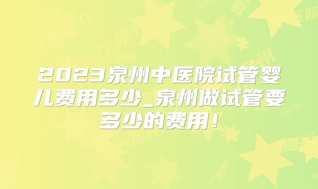 2023泉州中医院试管婴儿费用多少_泉州做试管要多少的费用!