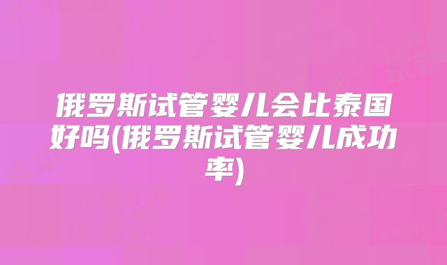 俄罗斯试管婴儿会比泰国好吗(俄罗斯试管婴儿成功率)