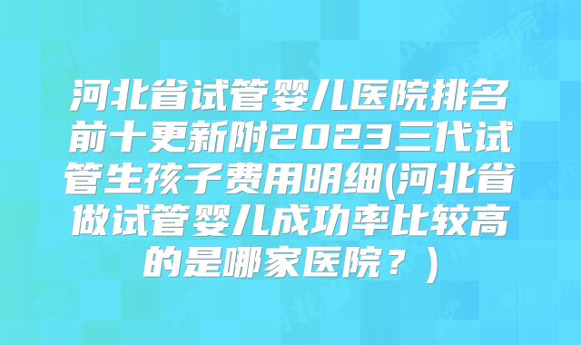 河北省试管婴儿医院排名前十更新附2023三代试管生孩子费用明细(河北省做试管婴儿成功率比较高的是哪家医院？)