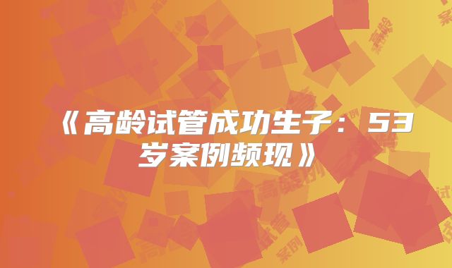 《高龄试管成功生子:53岁案例频现》
