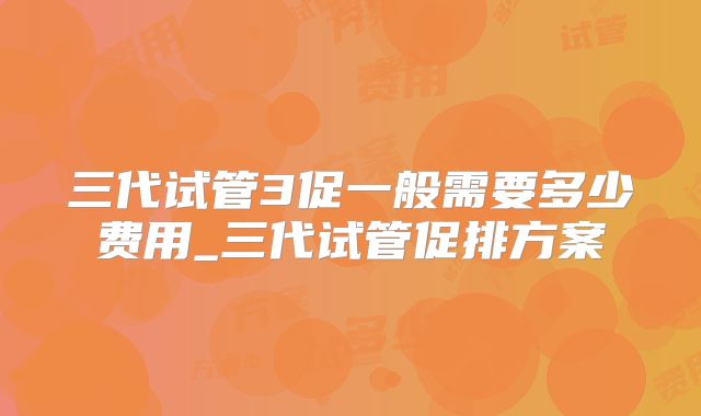 三代试管3促一般需要多少费用_三代试管促排方案