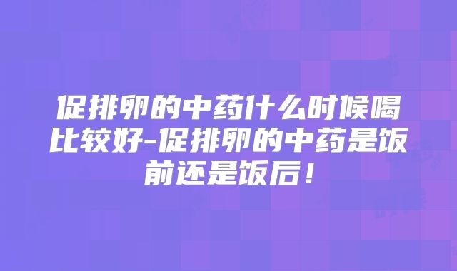 促排卵的中药什么时候喝比较好-促排卵的中药是饭前还是饭后！