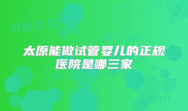 太原能做试管婴儿的正规医院是哪三家