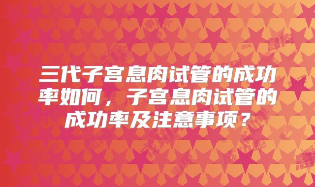 三代子宫息肉试管的成功率如何，子宫息肉试管的成功率及注意事项？