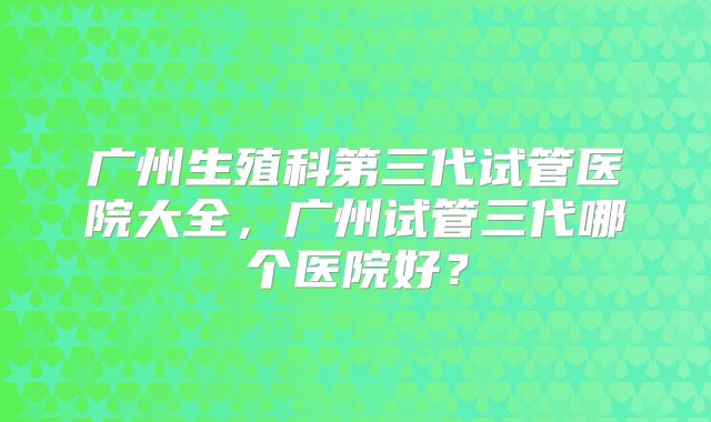 广州生殖科第三代试管医院大全，广州试管三代哪个医院好？