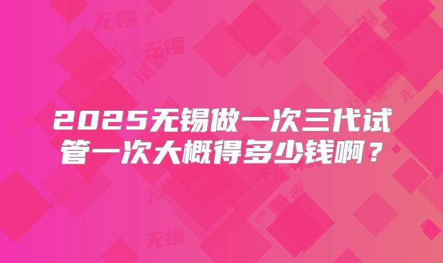 2025无锡做一次三代试管一次大概得多少钱啊？