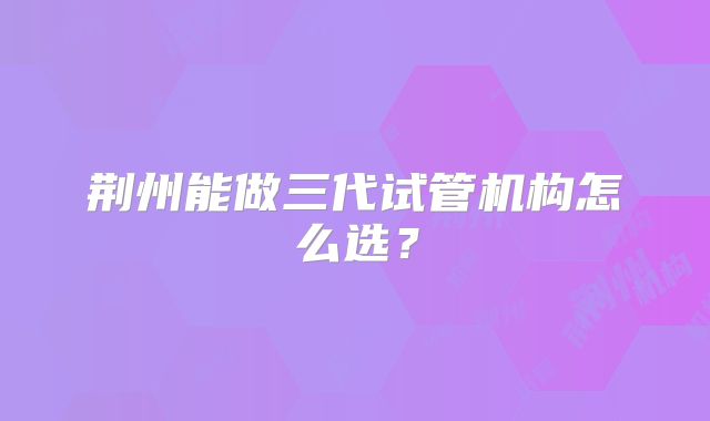 荆州能做三代试管机构怎么选？