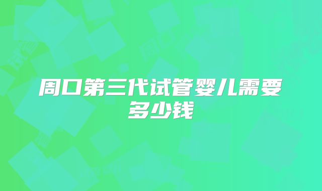 周口第三代试管婴儿需要多少钱