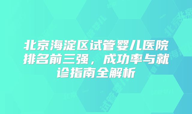 北京海淀区试管婴儿医院排名前三强，成功率与就诊指南全解析