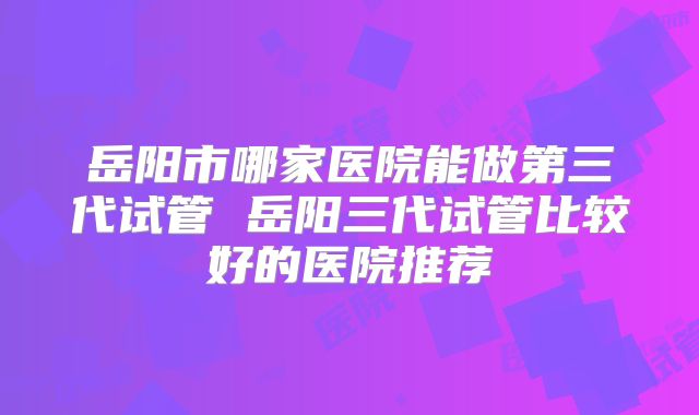 岳阳市哪家医院能做第三代试管 岳阳三代试管比较好的医院推荐
