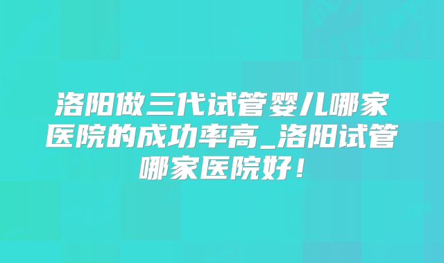 洛阳做三代试管婴儿哪家医院的成功率高_洛阳试管哪家医院好！