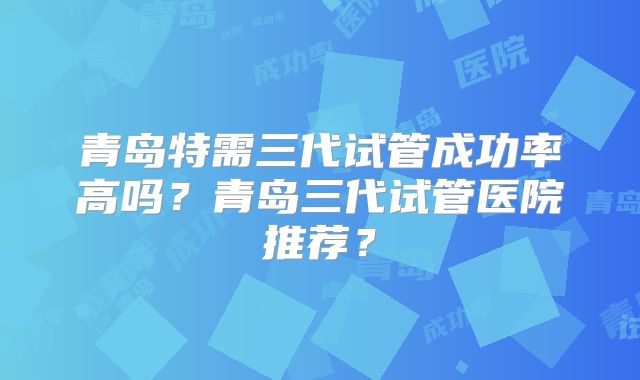 青岛特需三代试管成功率高吗？青岛三代试管医院推荐？