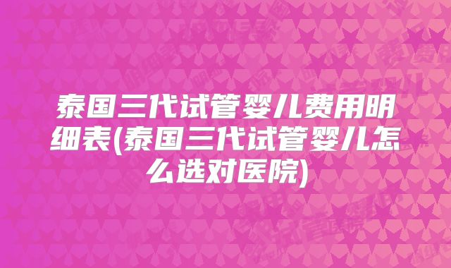 泰国三代试管婴儿费用明细表(泰国三代试管婴儿怎么选对医院)
