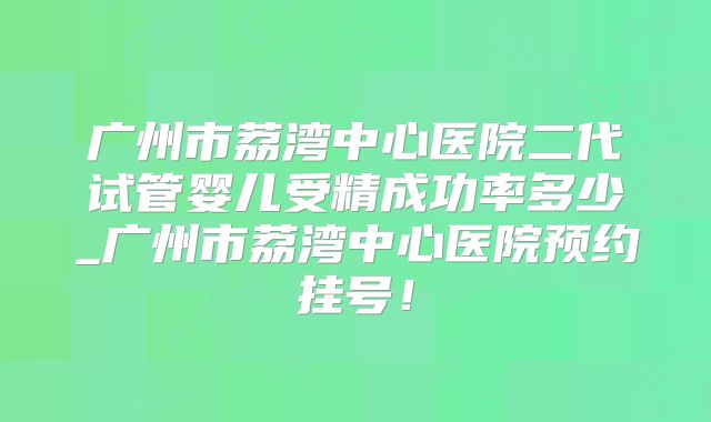 广州市荔湾中心医院二代试管婴儿受精成功率多少_广州市荔湾中心医院预约挂号！