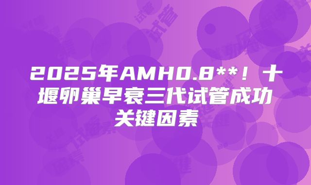 2025年AMH0.8**！十堰卵巢早衰三代试管成功关键因素