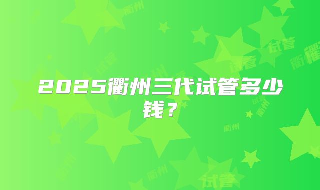 2025衢州三代试管多少钱？