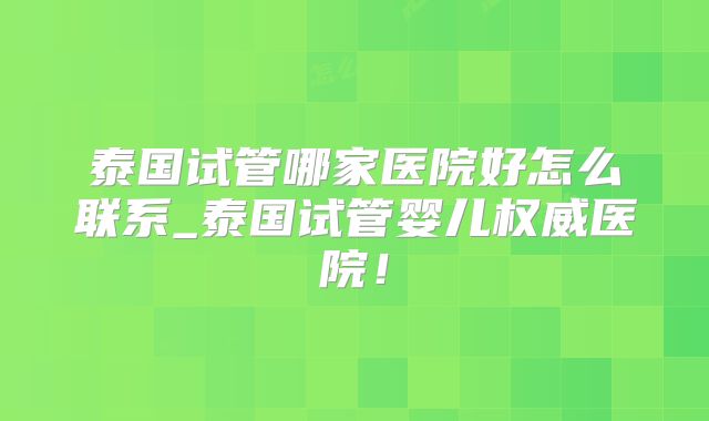 泰国试管哪家医院好怎么联系_泰国试管婴儿权威医院！