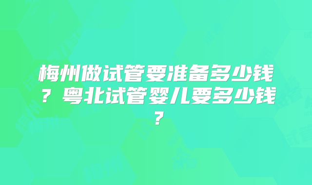 梅州做试管要准备多少钱？粤北试管婴儿要多少钱？