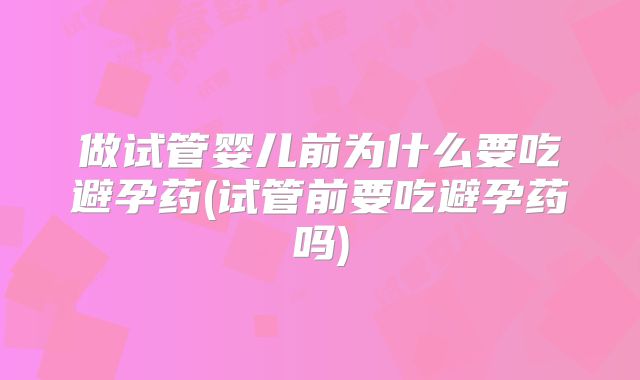 做试管婴儿前为什么要吃避孕药(试管前要吃避孕药吗)