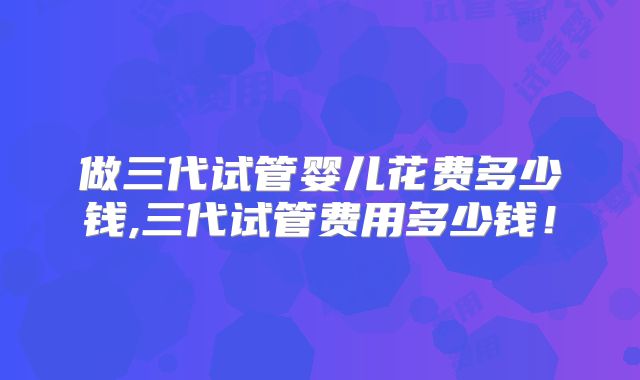 做三代试管婴儿花费多少钱,三代试管费用多少钱!