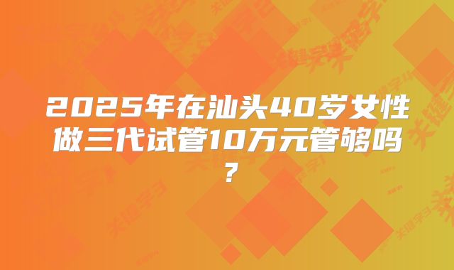 2025年在汕头40岁女性做三代试管10万元管够吗？