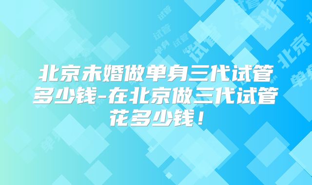 北京未婚做单身三代试管多少钱-在北京做三代试管花多少钱！