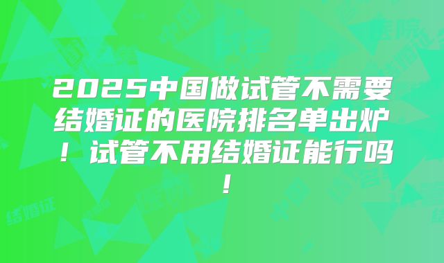 2025中国做试管不需要结婚证的医院排名单出炉！试管不用结婚证能行吗！