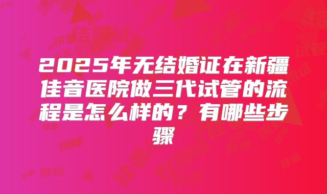 2025年无结婚证在新疆佳音医院做三代试管的流程是怎么样的?有哪些步骤