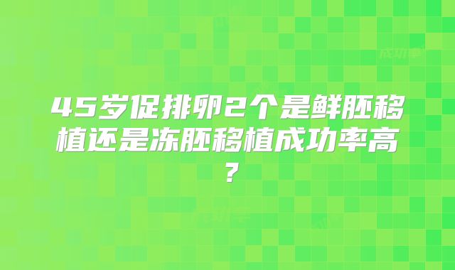45岁促排卵2个是鲜胚移植还是冻胚移植成功率高？
