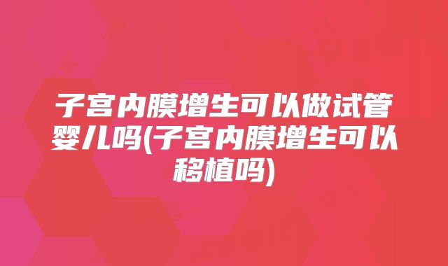 子宫内膜增生可以做试管婴儿吗(子宫内膜增生可以移植吗)
