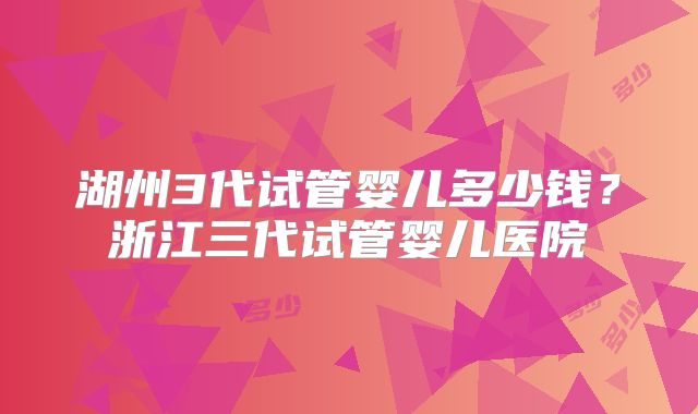 湖州3代试管婴儿多少钱？浙江三代试管婴儿医院