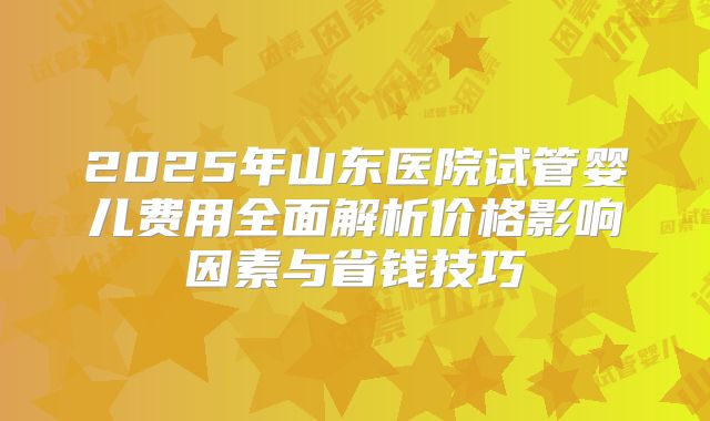 2025年山东医院试管婴儿费用全面解析价格影响因素与省钱技巧