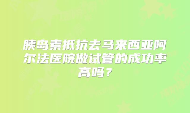胰岛素抵抗去马来西亚阿尔法医院做试管的成功率高吗？