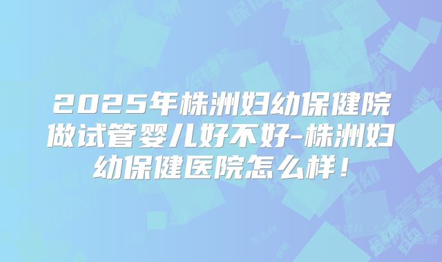 2025年株洲妇幼保健院做试管婴儿好不好-株洲妇幼保健医院怎么样!