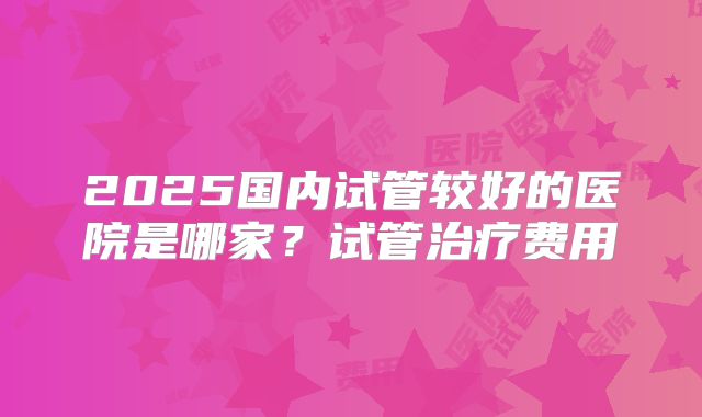 2025国内试管较好的医院是哪家？试管治疗费用
