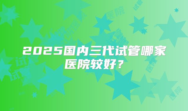 2025国内三代试管哪家医院较好？