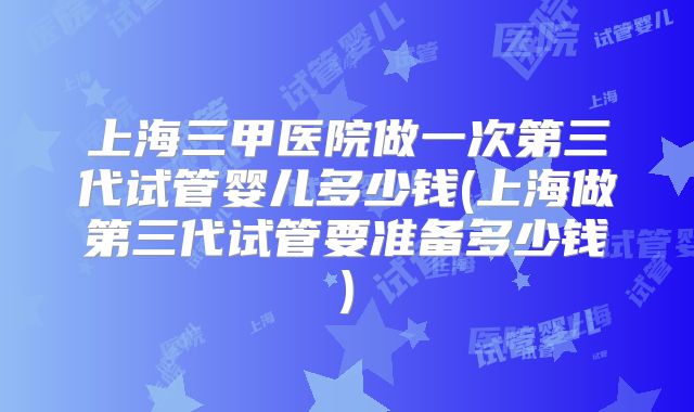 上海三甲医院做一次第三代试管婴儿多少钱(上海做第三代试管要准备多少钱)