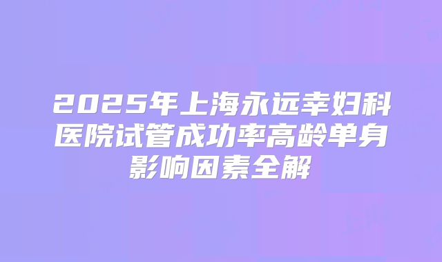 2025年上海永远幸妇科医院试管成功率高龄单身影响因素全解