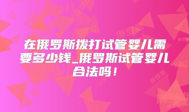 在俄罗斯拨打试管婴儿需要多少钱_俄罗斯试管婴儿合法吗！