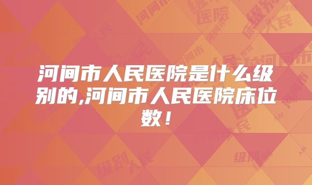 河间市人民医院是什么级别的,河间市人民医院床位数！