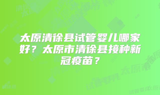 太原清徐县试管婴儿哪家好？太原市清徐县接种新冠疫苗？