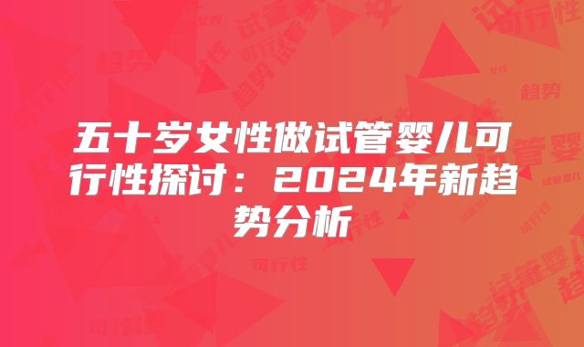 五十岁女性做试管婴儿可行性探讨：2024年新趋势分析