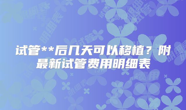 试管**后几天可以移植？附最新试管费用明细表