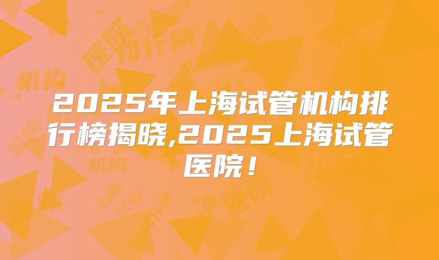 2025年上海试管机构排行榜揭晓,2025上海试管医院！