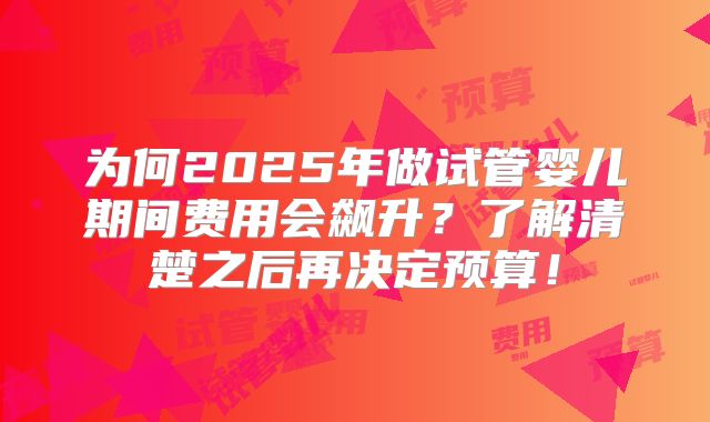 为何2025年做试管婴儿期间费用会飙升?了解清楚之后再决定预算!