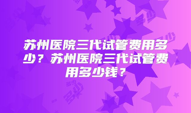 苏州医院三代试管费用多少?苏州医院三代试管费用多少钱?