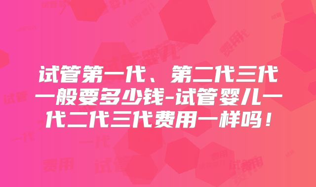 试管第一代、第二代三代一般要多少钱-试管婴儿一代二代三代费用一样吗!